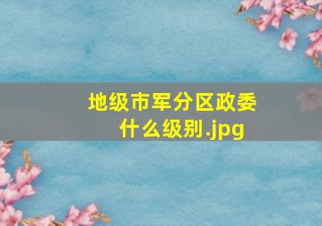 地级市军分区政委什么级别（军区级别如何划分）