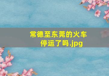 常德至东莞的火车停运了吗（商南至东莞东直达火车怎么停运了）