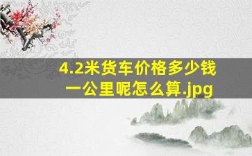 4.2米货车价格多少钱一公里呢怎么算（4.2米的厢式货车在高速怎么收费，总质量多少不超吨）