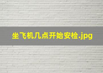 坐飞机几点开始安检（飞机提前多长时间安检）