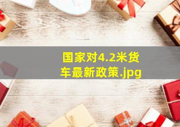 国家对4.2米货车最新政策（2021年4.2米蓝牌货车新政策是什么?）