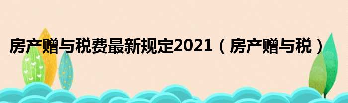 房产赠与税费最新规定2021_房产赠与税整理