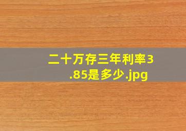 二十万存三年利率3.85是多少20万定期3年利息3.988利息收入多少?