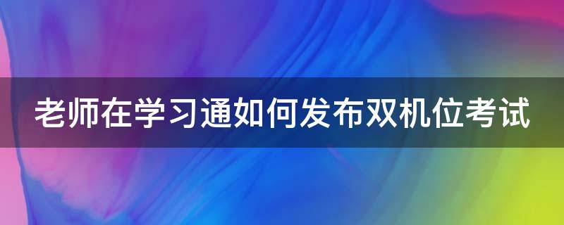 老师在学习通如何发布双机位考试