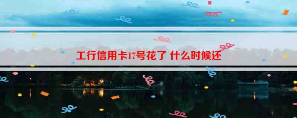 工行信用卡17号花了 什么时候还