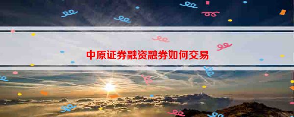 中原证券融资融券如何交易