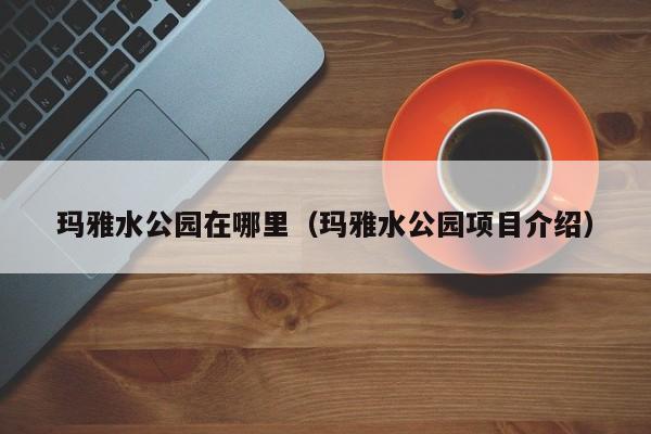 玛雅水公园项目介绍,玛雅水公园在哪里