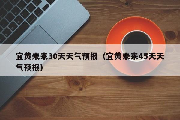 宜黄未来45天天气预报(宜黄未来30天天气预报)