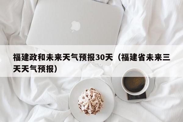 福建省未来三天天气预报（福建政和未来天气预报30天）