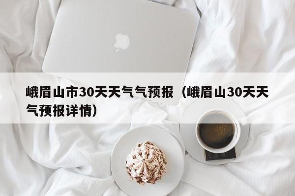 峨眉山30天天气预报详情（峨眉山市30天天气气预报）