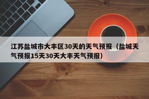 盐城天气预报15天30天大丰天气预报，江苏盐城市大丰区30天的天气预报