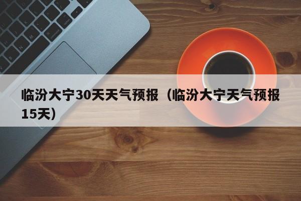 临汾大宁天气预报15天（临汾大宁30天天气预报）