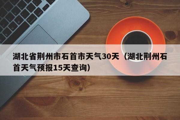 湖北荆州石首天气预报15天查询（湖北省荆州市石首市天气30天）