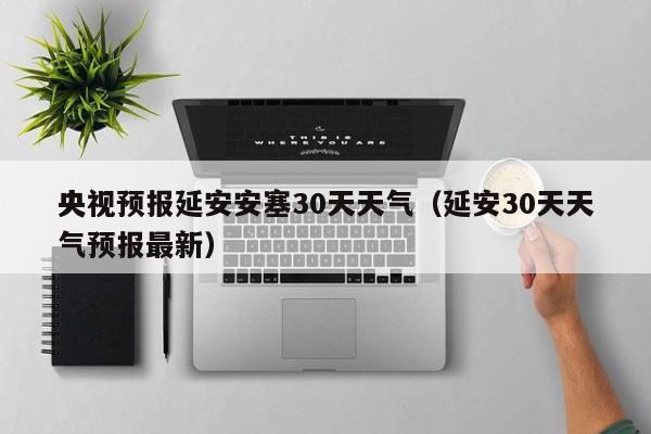 延安30天天气预报最新，央视预报延安安塞30天天气