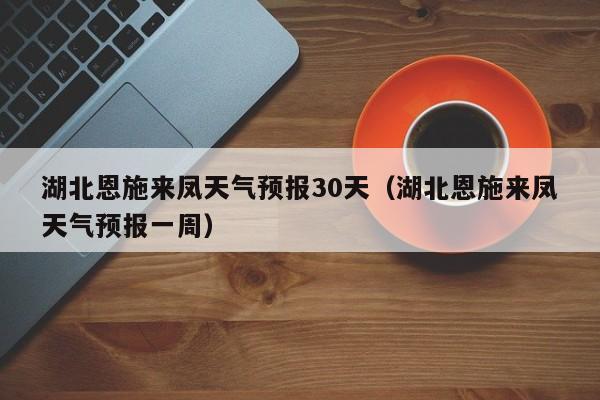 湖北恩施来凤天气预报一周,湖北恩施来凤天气预报30天