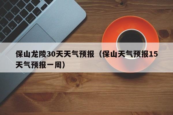 保山天气预报15天气预报一周,保山龙陵30天天气预报