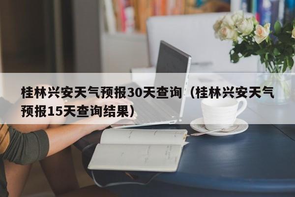 桂林兴安天气预报15天查询结果，桂林兴安天气预报30天查询