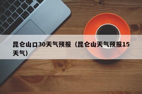 昆仑山天气预报15天气（昆仑山口30天气预报）