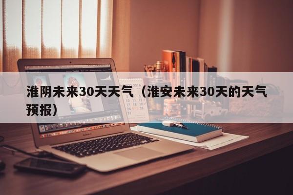 淮安未来30天的天气预报，淮阴未来30天天气