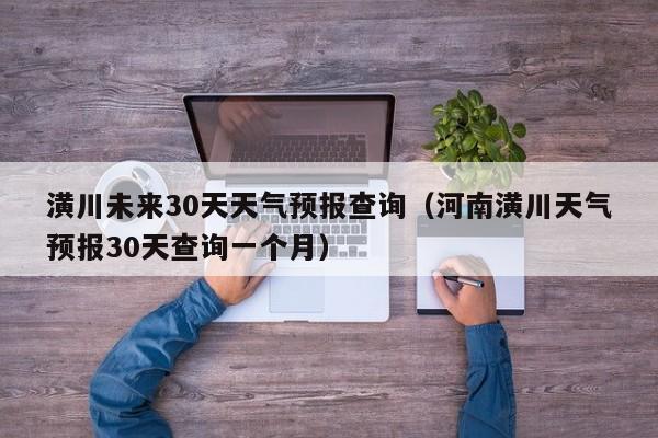 河南潢川天气预报30天查询一个月,潢川未来30天天气预报查询