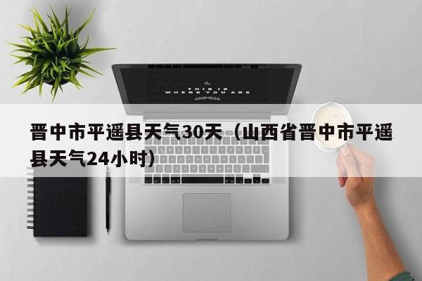 山西省晋中市平遥县天气24小时,晋中市平遥县天气30天