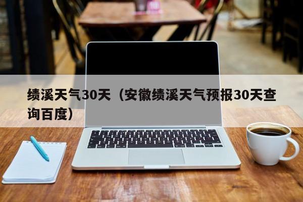 安徽绩溪天气预报30天查询百度(绩溪天气30天)