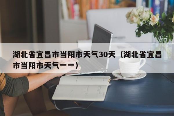 湖北省宜昌市当阳市天气一一(湖北省宜昌市当阳市天气30天)