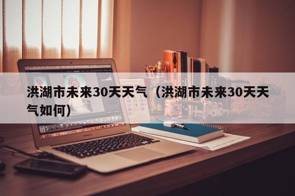 洪湖市未来30天天气如何，洪湖市未来30天天气