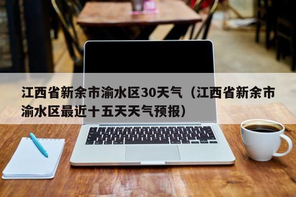 江西省新余市渝水区最近十五天天气预报 江西省新余市渝水区30天气