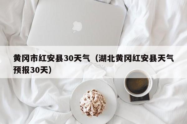 湖北黄冈红安县天气预报30天(黄冈市红安县30天气)