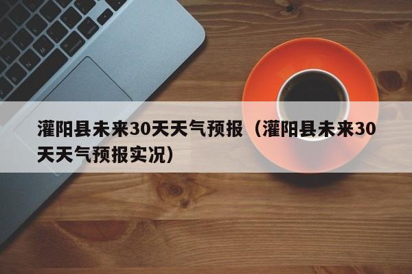 灌阳县未来30天天气预报实况,灌阳县未来30天天气预报