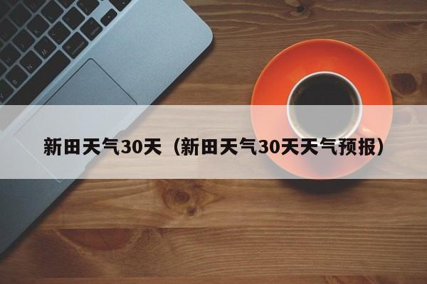 新田天气30天天气预报,新田天气30天