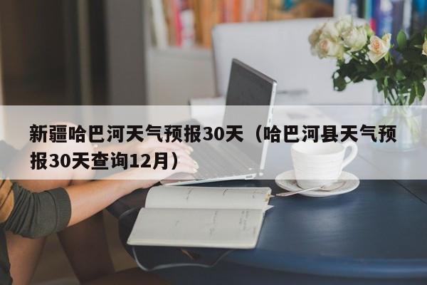 哈巴河县天气预报30天查询12月(新疆哈巴河天气预报30天)