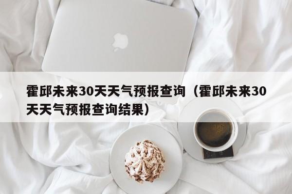 霍邱未来30天天气预报查询结果(霍邱未来30天天气预报查询)