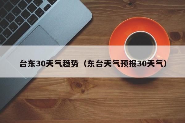 东台天气预报30天气（台东30天气趋势）