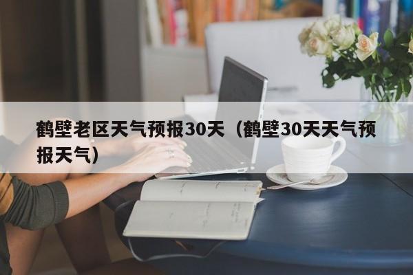 鹤壁30天天气预报天气(鹤壁老区天气预报30天)