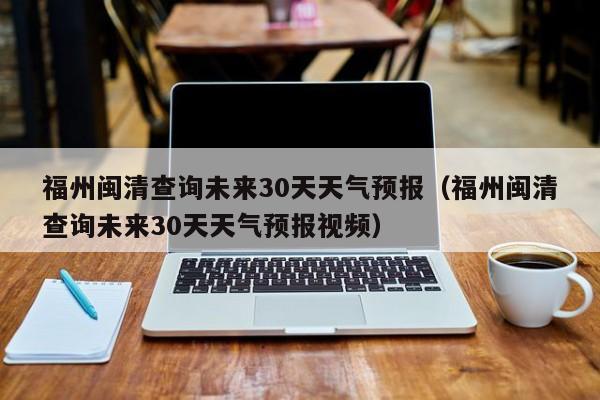 福州闽清查询未来30天天气预报视频 福州闽清查询未来30天天气预报