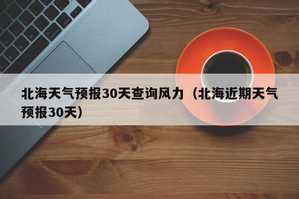 北海近期天气预报30天，北海天气预报30天查询风力