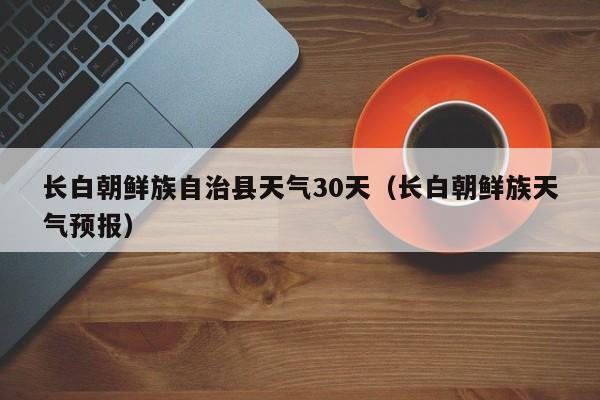 长白朝鲜族天气预报，长白朝鲜族自治县天气30天