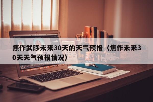 焦作未来30天天气预报情况 焦作武陟未来30天的天气预报