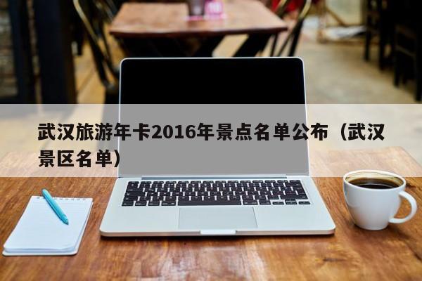 武汉景区名单,武汉旅游年卡2016年景点名单公布