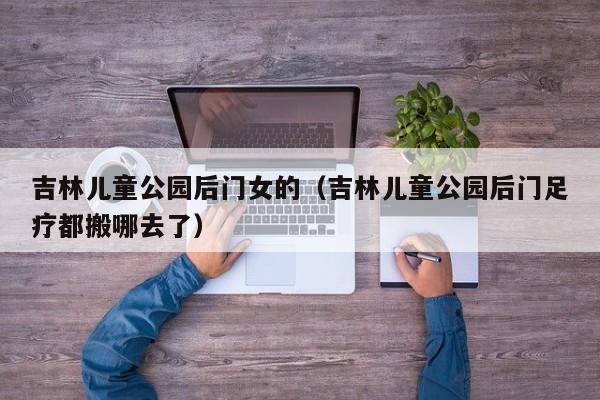 吉林儿童公园后门足疗都搬哪去了,吉林儿童公园后门女的