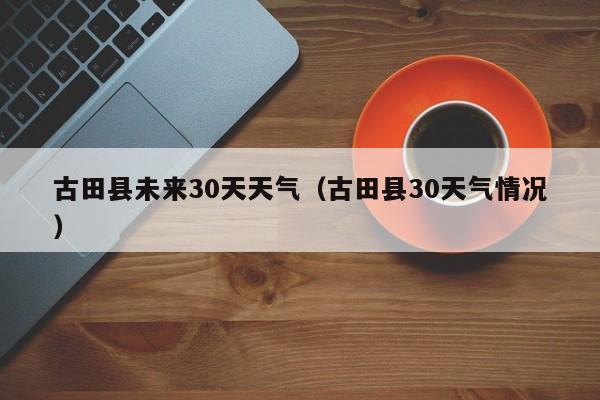 古田县30天气情况 古田县未来30天天气