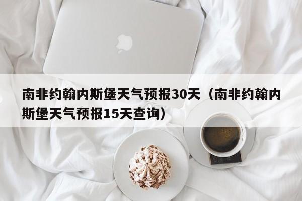 南非约翰内斯堡天气预报15天查询（南非约翰内斯堡天气预报30天）