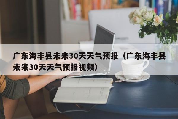 广东海丰县未来30天天气预报视频,广东海丰县未来30天天气预报