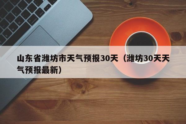 潍坊30天天气预报最新 山东省潍坊市天气预报30天