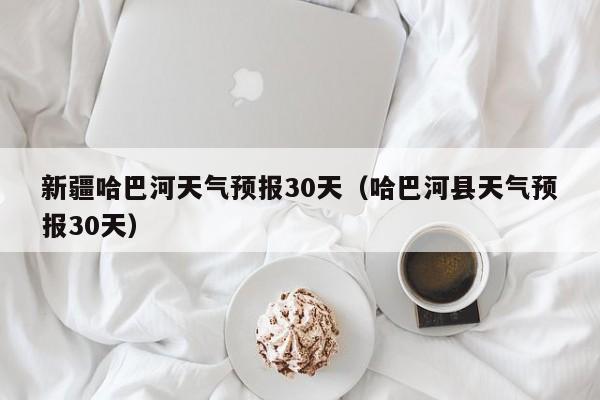 哈巴河县天气预报30天,新疆哈巴河天气预报30天