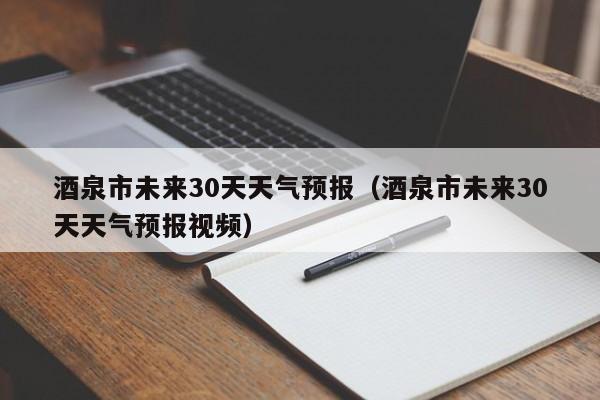 酒泉市未来30天天气预报视频 酒泉市未来30天天气预报