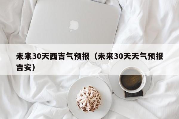 未来30天天气预报吉安 未来30天西吉气预报