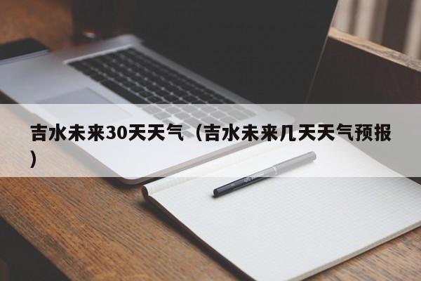 吉水未来几天天气预报 吉水未来30天天气